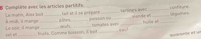 Complète avec les articles partitifs. 
Le matin, Alex boit lait et il se prépare tartines avec _confiture. 
À midi, il mange __pâtes, _poisson ou _viande et_ _légumes. 
Le soir, il mange _œufs, _tomates avec _huile et 
sel et_ fruits. Comme boisson, il boit _eau! 
quarante et ur