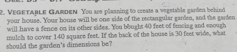 VeGetable Garden You are planning to create a vegetable garden behind 
your house. Your house will be one side of the rectangular garden, and the garden 
will have a fence on its other sides. You bought 40 feet of fencing and enough 
mulch to cover 140 square feet. If the back of the house is 30 feet wide, what 
should the garden's dimensions be?