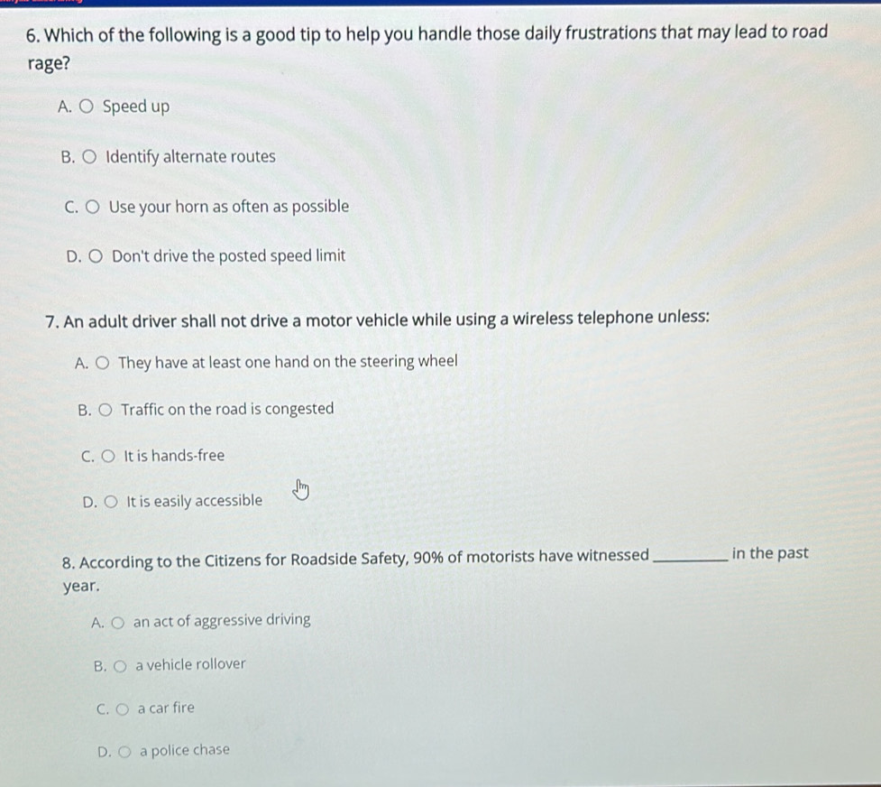 Which of the following is a good tip to help you handle those daily frustrations that may lead to road
rage?
A. ○ Speed up
B. ○ Identify alternate routes
C. ○ Use your horn as often as possible
D. ○ Don't drive the posted speed limit
7. An adult driver shall not drive a motor vehicle while using a wireless telephone unless:
A. ○ They have at least one hand on the steering wheel
B. ○ Traffic on the road is congested
C. ○ It is hands-free
D. ○ It is easily accessible
8. According to the Citizens for Roadside Safety, 90% of motorists have witnessed _in the past
year.
A. ○ an act of aggressive driving
B. ○ a vehicle rollover
C. ○ a car fire
D. ○ a police chase