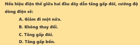 Nếu hiệu điện thế giữa hai đầu dây dẫn tăng gấp đôi, cường độ
dòng điện sẽ:
A. Giảm đi một nửa.
B. Không thay đổi.
C. Tăng gấp đôi.
D. Tăng gấp bốn.