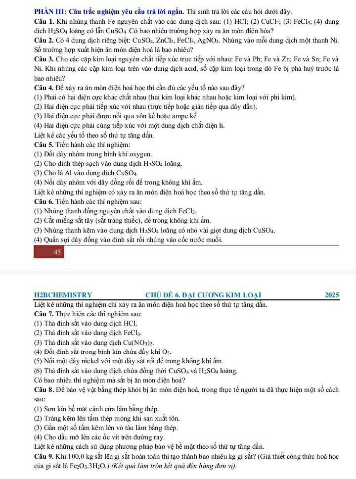 PHẢN III: Câu trắc nghiệm yêu cầu trã lời ngắn. Thí sinh trả lời các câu hỏi dưới đây.
Câu 1. Khi nhúng thanh Fe nguyên chất vào các dung dịch sau: (1) HCl; (2) CuCl₂; (3) FeCl₃; (4) dung
dịch H_2SO_4 1 loãng có lẫn CuSO4. Có bao nhiêu trường hợp xảy ra ăn mòn điện hóa?
Câu 2. Có 4 dung dịch riêng biệt: CuSO₄, ZnCl₂, FeCl₃, AgNO₃. Nhúng vào mỗi dung dịch một thanh Ni.
Số trường hợp xuất hiện ăn mòn điện hoá là bao nhiêu?
Câu 3. Cho các cặp kim loại nguyên chất tiếp xúc trực tiếp với nhau: Fe và Pb; Fe và Zn; Fe và Sn; Fe và
Ni. Khi nhúng các cặp kim loại trên vào dung dịch acid, số cặp kim loại trong đó Fe bị phá huỷ trước là
bao nhiêu?
Câu 4. Để xảy ra ăn mòn điện hoá học thì cần đủ các yểu tố nảo sau đây?
(1) Phải có hai điện cực khác chất nhau (hai kim loại khác nhau hoặc kim loại với phi kim).
(2) Hai điện cực phải tiếp xúc với nhau (trực tiếp hoặc gián tiếp qua dây dẫn).
(3) Hai điện cực phải được nổi qua vôn kế hoặc ampe kế.
(4) Hai điện cực phải cùng tiếp xúc với một dung dịch chất điện li.
Liệt kê các yếu tố theo số thứ tự tăng dần.
Câu 5. Tiến hành các thí nghiệm:
(1) Đốt dây nhôm trong bình khí oxygen.
(2) Cho đinh thép sạch vào dung dịch H_2SO_4 loàng.
(3) Cho lá Al vào dung dịch CuSO₄.
(4) Nổi dây nhôm với dây đồng rồi để trong không khí ẩm.
Liệt kê những thí nghiệm có xảy ra ăn mòn điện hoá học theo số thứ tự tăng dần.
Câu 6. Tiến hành các thí nghiệm sau:
(1) Nhúng thanh đồng nguyên chất vào dung dịch FeCl₃.
(2) Cắt miếng sắt tây (sắt tráng thiếc), để trong không khí ẩm.
(3) Nhúng thanh kẽm vào dung dịch H_2SO_4 loãng có nhỏ vài giọt dung dịch CuSO_4
(4) Quần sợi dây đồng vào đinh sắt rồi nhúng vào cốc nước muối.
45
H2BCHEMISTRY Chủ ĐÊ 6. ĐẠi CƯơNG KIM LOẠi 2025
Liệt kê những thí nghiệm chỉ xảy ra ăn mòn điện hoá học theo số thứ tự tăng dẫn.
Câu 7. Thực hiện các thí nghiệm sau:
(1) Thả đinh sắt vào dung dịch HCl.
(2) Thả đinh sắt vào dung dịch FeCl_3.
(3) Thả đinh sắt vào dung dịch Cu(NO_3)_2.
(4) Đốt đinh sắt trong bình kín chứa đầy khí O₂.
(5) Nổi một dây nickel với một dây sắt rồi để trong không khí ẩm.
(6) Thả đinh sắt vào dung dịch chứa đồng thời CuSO_4 và H_2SO_4 loãng.
Có bao nhiêu thí nghiệm mả sắt bị ăn mòn điện hoá?
Câu 8. Để bảo vệ vật bằng thép khỏi bị ăn mòn điện hoá, trong thực tế người ta đã thực hiện một số cách
sau:
(1) Sơn kín bc : mặt cánh cửa làm bằng thép
(2) Tráng kẽm lên tấm thép mỏng khi sản xuất tôn.
(3) Gắn một số tấm kẽm lên vó tảu làm bằng thép.
(4) Cho dầu mỡ lên các ốc vít trên đường ray.
Liệt kê những cách sử dụng phương pháp bảo vệ bề mặt theo số thứ tự tăng dần.
Câu 9. Khi 100,0 kg sắt lên gỉ sắt hoàn toàn thì tạo thành bao nhiêu kg gỉ sắt? (Giả thiết công thức hoá học
của gi sắt là Fe_2O_3.3H_2O.) ) (Kết quả làm tròn kết quả đến hàng đơn vị).