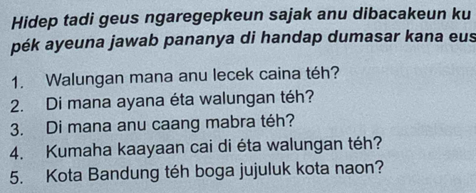 Hidep tadi geus ngaregepkeun sajak anu dibacakeun ku 
pék ayeuna jawab pananya di handap dumasar kana eus 
1. Walungan mana anu lecek caina téh? 
2. Di mana ayana éta walungan téh? 
3. Di mana anu caang mabra téh? 
4. Kumaha kaayaan cai di éta walungan téh? 
5. Kota Bandung téh boga jujuluk kota naon?