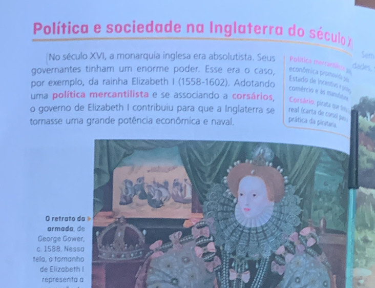 Política e sociedade na Inglaterra do século X
Sem 
No século XVI, a monarquia inglesa era absolutista. Seus Política mercantiliste 
dades, 
governantes tinham um enorme poder. Esse era o caso, econômica promovida pós 
por exemplo, da rainha Elizabeth I (1558-1602). Adotando 
Estado de incentivs e po1o 
comércio e às manutioa 
uma política mercantilista e se associando a corsários, Corsário: pirata que teu 
o governo de Elizabeth I contribuiu para que a Inglaterra se real (carta de corsó) par 
tornasse uma grande potência econômica e naval. prática da pirataria 
O retrat 
armada 
George Go 
c. 1588. Ne 
tela, o tama 
de Elizabe 
representa a