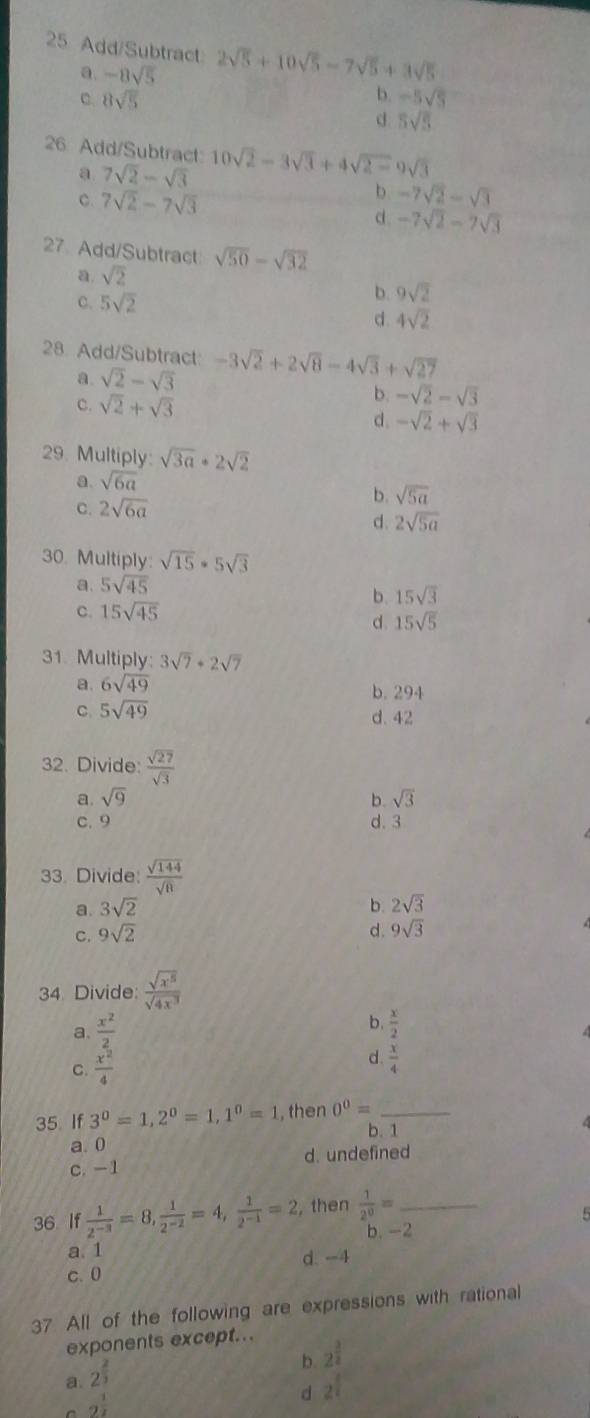 Add/Subtract 2sqrt(5)+10sqrt(5)-7sqrt(5)+3sqrt(5)
a. -8sqrt(5) b. -5sqrt(5)
8sqrt(5)
d 5sqrt(5)
26 Add/Subtract 10sqrt(2)-3sqrt(3)+4sqrt(2-)9sqrt(3)
a 7sqrt(2)-sqrt(3)
C. 7sqrt(2)-7sqrt(3)
b -7sqrt(2)-sqrt(3)
d. -7sqrt(2)-7sqrt(3)
27 Add/Subtract sqrt(50)-sqrt(32)
a. sqrt(2)
C. 5sqrt(2)
b. 9sqrt(2)
d. 4sqrt(2)
28 Add/Subtract -3sqrt(2)+2sqrt(8)-4sqrt(3)+sqrt(27)
a. sqrt(2)-sqrt(3)
c. sqrt(2)+sqrt(3)
b. -sqrt(2)-sqrt(3)
d. -sqrt(2)+sqrt(3)
29. Multiply: sqrt(3a)· 2sqrt(2)
a. sqrt(6a)
C. 2sqrt(6a)
b. sqrt(5a)
d. 2sqrt(5a)
30. Multiply: sqrt(15)· 5sqrt(3)
a. 5sqrt(45)
b. 15sqrt(3)
c. 15sqrt(45)
d. 15sqrt(5)
31. Multiply: 3sqrt(7)+2sqrt(7)
a. 6sqrt(49)
b. 294
C. 5sqrt(49) d. 42
32. Divide:  sqrt(27)/sqrt(3) 
a. sqrt(9) b. sqrt(3)
C. 9 d. 3
33. Divide:  sqrt(144)/sqrt(8) 
a. 3sqrt(2) b. 2sqrt(3)
C. 9sqrt(2) d. 9sqrt(3)
34. Divide:  sqrt(x^5)/sqrt(4x^3) 
a.  x^2/2 
b.  x/2 
C.  x^2/4 
d.  x/4 
35 If 3^0=1,2^0=1,1^0=1 , then 0^0= _
b. 1
4
a. 0
c. -1 d. undefined
36 If  1/2^(-3) =8, 1/2^(-2) =4, 1/2^(-1) =2 ,then  1/2^0 = _
5
b. -2
a. 1
c. 0 d. -4
37 All of the following are expressions with rational
exponents except...
b. 2^(frac 3)2
a. 2^(frac 2)3
C g^(frac 1)2
d 2^(frac 1)2