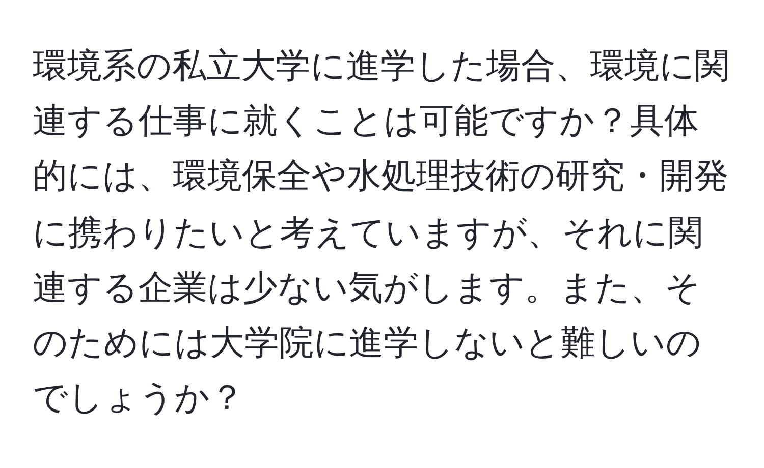 環境系の私立大学に進学した場合、環境に関連する仕事に就くことは可能ですか？具体的には、環境保全や水処理技術の研究・開発に携わりたいと考えていますが、それに関連する企業は少ない気がします。また、そのためには大学院に進学しないと難しいのでしょうか？