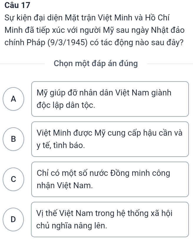 Sự kiện đại diện Mặt trận Việt Minh và Hồ Chí
Minh đã tiếp xúc với người Mỹ sau ngày Nhật đảo
chính Pháp (9/3/1945) có tác động nào sau đây?
Chọn một đáp án đúng
Mỹ giúp đỡ nhân dân Việt Nam giành
A
độc lập dân tộc.
B Việt Minh được Mỹ cung cấp hậu cần và
y tế, tình báo.
Chỉ có một số nước Đồng minh công
C
nhận Việt Nam.
Vị thế Việt Nam trong hệ thống xã hội
D
chủ nghĩa nâng lên.