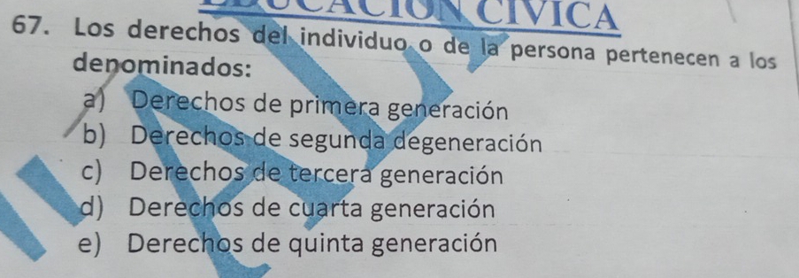 LCACION CÍVICA
67. Los derechos del individuo o de la persona pertenecen a los
denominados:
a) Derechos de primera generación
b) Derechos de segunda degeneración
c) Derechos de tercera generación
d) Derechos de cuarta generación
e) Derechos de quinta generación