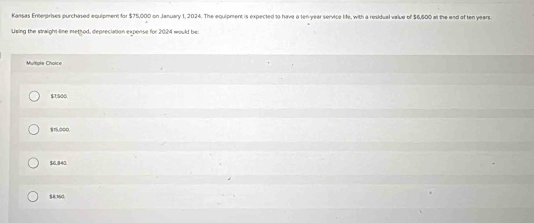 Kansas Enterprises purchased equipment for $75,000 on January 1, 2024. The equipment is expected to have a ten-year service life, with a residual value of $6,600 at the end of ten years.
Using the straight-line method, depreciation expense for 2024 would be:
Muitiple Choice
$7,500.
$15,000.
$6,840.
$8,160.