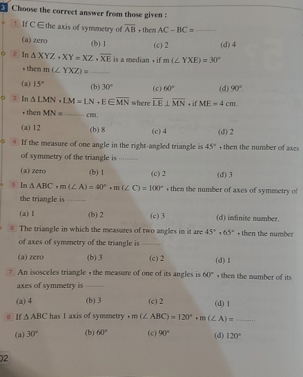 Choose the correct answer from those given :
1 If C ∈the axis of symmetry of overline AB , then AC-BC= _
(a) zero (b) 1 (c) 2 (d) 4
2 In △ XYZ, XY=XZ, overline XE is a median , if m(∠ YXE)=30°
, then m(∠ YXZ)= _  .....
(a) 15° (b) 30° (c) 60° (d) 90°
。 3 In △ LMN, LM=LN, E∈ overline MN where overline LE⊥ overline MN , if ME=4cm. 
, then MN= _  cm.
(a) 12 (b) 8 (c) 4 (d) 2
4 If the measure of one angle in the right-angled triangle is 45° , then the number of axes
of symmetry of the triangle is ---------
(a) zero (b) 1 (c) 2 (d) 3
5 In △ ABC, m(∠ A)=40°, m(∠ C)=100° , then the number of axes of symmetry of
the triangle is
(a) 1 (b) 2 (c) 3 (d) infinite number.
€ The triangle in which the measures of two angles in it are 45°, 65° , then the number
of axes of symmetry of the triangle is .........
(a) zero (b) 3 (c) 2 (d) 1
7 An isosceles triangle , the measure of one of its angles is 60° , then the number of its 
axes of symmetry is_
(a) 4 (b) 3 (c) 2 (d) 1
8 If △ ABC has 1 axis of symmetry ， m(∠ ABC)=120°, m(∠ A)= _
(a) 30° (b) 60° (c) 90° (d) 120°
02