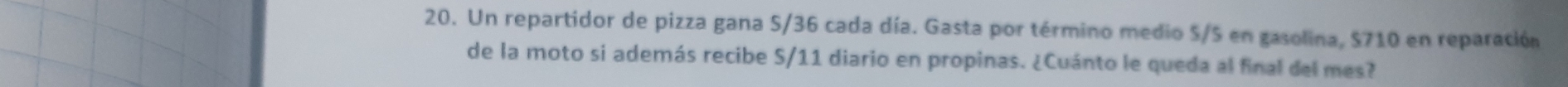 Un repartidor de pizza gana S/36 cada día. Gasta por término medio S/S en gasolina, $710 en reparación 
de la moto si además recibe S/11 diario en propinas. ¿Cuánto le queda al final del mes?