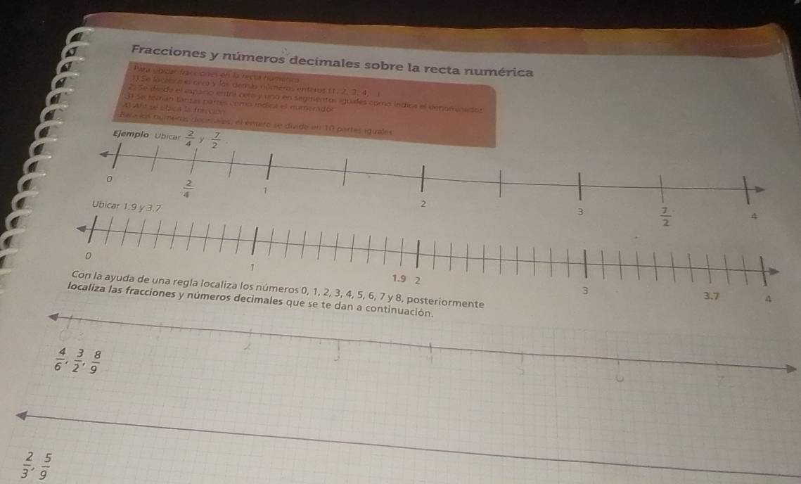 Fracciones y números decimales sobre la recta numérica
Para ubidar fracciones en la hecta húmérica
13 Se laceèra el crra y las derás rilmeros enteros  1,2,3,4, _   
29 Se desde el espario entrl cero y una en seginentos iguales como lndios el denominados
31 se toman tantas partes como méicl el numerador
Af se úbica la fracción
Pera los numems decimaes, el ermero se divide en 10 partes i
ros 0, 1, 2, 3, 4, 5, 6, 7 y 8, posteriormente 
te dan a continuación.
 2/3 , 5/9 