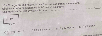 16.- El largo de una habitación es 2 metros más grande que su ancho.
_
Sí el área de la habitación es de 80 metros cuadrados.
(
Las medidas del largo y del ancho son
a) 16 y 5 metros b) 20 y 4 metros c) 10 y 12 metros d) 10 y 8 metros
a  del número e