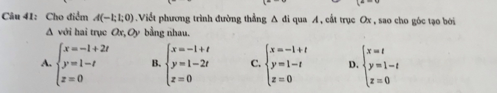 Cho điểm A(-1;1;0) Viết phương trình đường thẳng Δ đi qua A, cắt trục Ox , sao cho góc tạo bởi
Δ với hai trục Ox, Oy bằng nhau.
A. beginarrayl x=-1+2t y=1-t z=0endarray. B. beginarrayl x=-1+t y=1-2t z=0endarray. C. beginarrayl x=-1+t y=1-t z=0endarray. D. beginarrayl x=t y=1-t z=0endarray.