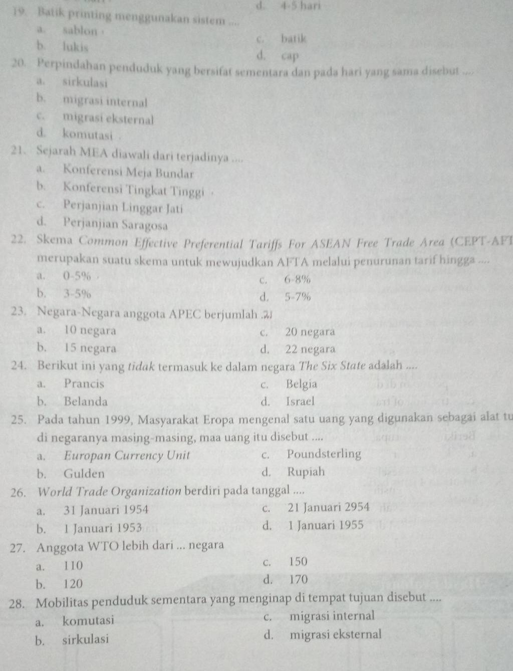 d. 4-5 hari
19. Batik printing menggunakan sistem ....
a. sablon，
b. lukis c. batik
d. cap
20. Perpindahan penduduk yang bersifat sementara dan pada hari yang sama disebut ....
a. sirkulasi
b. migrasi internal
c. migrasi eksternal
d. komutasi 
21. Sejarah MEA diawali dari terjadinya ....
a. Konferensi Meja Bundar
b. Konferensi Tingkat Tinggi ·
c. Perjanjian Linggar Jati
d. Perjanjian Saragosa
22. Skema Common Effective Preferential Tariffs For ASEAN Free Trade Area (CEPT-AFT
merupakan suatu skema untuk mewujudkan AFTA melalui penurunan tarif hingga ....
a. 0-5%
c. 6-8%
b. 3-5%
d. 5-7%
23. Negara-Negara anggota APEC berjumlah .2
a. 10 negara c. 20 negara
b. 15 negara d. 22 negara
24. Berikut ini yang tidak termasuk ke dalam negara The Six State adalah ....
a. Prancis c. Belgia
b. Belanda d. Israel
25. Pada tahun 1999, Masyarakat Eropa mengenal satu uang yang digunakan sebagai alat tu
di negaranya masing-masing, maa uang itu disebut ....
a. Europan Currency Unit c. Poundsterling
b. Gulden d. Rupiah
26. World Trade Organization berdiri pada tanggal ....
a. 31 Januari 1954 c. 21 Januari 2954
b. 1 Januari 1953 d. 1 Januari 1955
27. Anggota WTO lebih dari ... negara
a. 110 c. 150
b. 120 d. 170
28. Mobilitas penduduk sementara yang menginap di tempat tujuan disebut ....
a. komutasi c. migrasi internal
b. sirkulasi d. migrasi eksternal