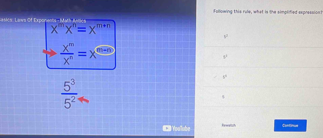 Following this rule, what is the simplified expression?
Basics: Laws Of Exponent: s-Math Antics
X^mX^n=X^(m+n)
5^2
 X^m/X^n =X^(m-n)
5^3
5^5
 5^3/5^2 
5
YouTube Rewatch
Continue