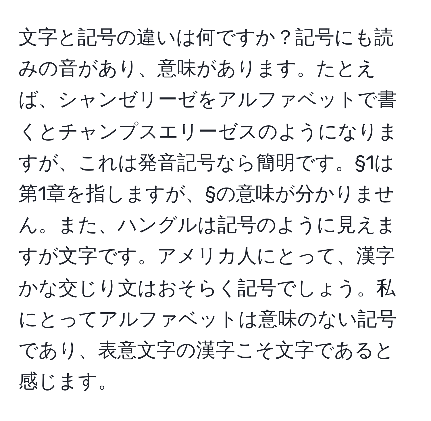 文字と記号の違いは何ですか？記号にも読みの音があり、意味があります。たとえば、シャンゼリーゼをアルファベットで書くとチャンプスエリーゼスのようになりますが、これは発音記号なら簡明です。§1は第1章を指しますが、§の意味が分かりません。また、ハングルは記号のように見えますが文字です。アメリカ人にとって、漢字かな交じり文はおそらく記号でしょう。私にとってアルファベットは意味のない記号であり、表意文字の漢字こそ文字であると感じます。