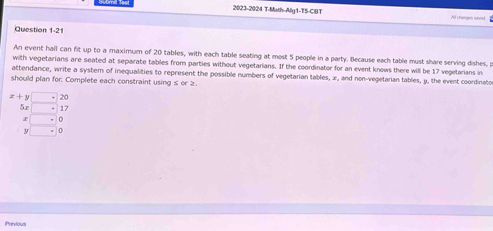 Submit Test 2023-2024 T-Math-Alg1-T5-CBT 
All changes saved 
Question 1-21 
An event hall can fit up to a maximum of 20 tables, with each table seating at most 5 people in a party. Because each table must share serving dishes, p
with vegetarians are seated at separate tables from parties without vegetarians. If the coordinator for an event knows there will be 17 vegetarians in 
attendance, write a system of inequalities to represent the possible numbers of vegetarian tables, æ, and non-vegetarian tables, y, the event coordinato 
should plan for: Complete each constraint using ≤ or ≥.
x+y□ 20
5x □ 17
x □^+
y □ 0
Previous