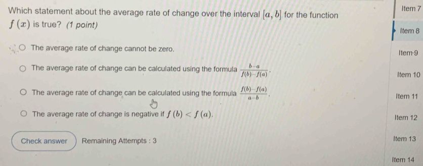 Item 7
Which statement about the average rate of change over the interval [a,b] for the function
f(x) is true? (1 point)
Item 8
The average rate of change cannot be zero. Item-9
The average rate of change can be calculated using the formula  (b-a)/f(b)-f(a) . 
Item 10
The average rate of change can be calculated using the formula  (f(b)-f(a))/a-b . Item 11
The average rate of change is negative if f(b) . Item 12
Check answer Remaining Attempts : 3 Item 13
Item 14