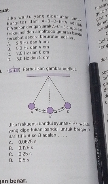 pat.
biasan
gelon
gelom
Jika waktu yang diperlukan untuk A-B-C-B-A adalah dapat
bergetar dari
0,4 sekon dengan jarak A-C=8cm , besar dimal
frekuensi dan amplitudo getaran bandul C
tersebut secara berurutan adalah . . . Gelo
A. 2,5 Hz dan 4 cm
B. 5,0 Hz dan 4 cm tem
C. 2,5 Hz dan 8 cm
D. 5,0 Hz dan 8 cm
dua
. ) Perhatikan gambar berikut.
sep
cal
ge
di
di
d
.
Jika frekuensi bandul ayunan 4 Hz, waktu
yang diperlukan bandul untuk bergerak 
dari titik A ke B adalah . . . .
A. 0,0625 s
B. 0,125 s
C. 0,25 s
D. 0,5 s
an benar.