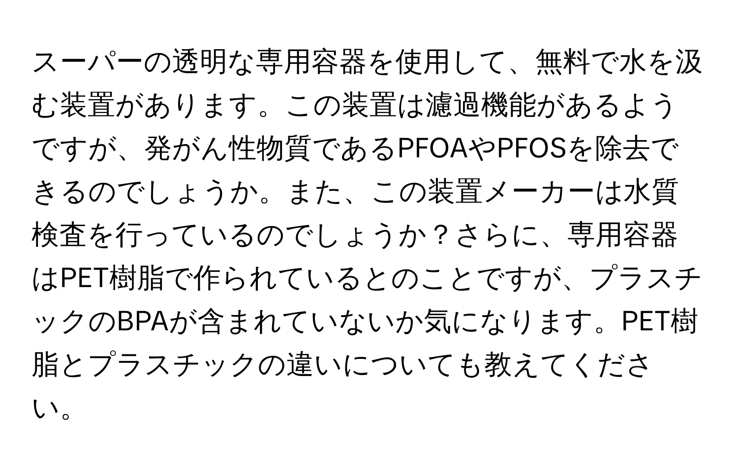 スーパーの透明な専用容器を使用して、無料で水を汲む装置があります。この装置は濾過機能があるようですが、発がん性物質であるPFOAやPFOSを除去できるのでしょうか。また、この装置メーカーは水質検査を行っているのでしょうか？さらに、専用容器はPET樹脂で作られているとのことですが、プラスチックのBPAが含まれていないか気になります。PET樹脂とプラスチックの違いについても教えてください。