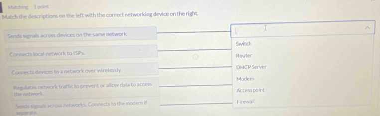 Matching 1 point
Match the descriptions on the left with the correct networking device on the right.
I
Sends signals across devices on the same network.
Switch
Connects local network to ISPs.
Router
Connects devices to a network over wirelessly. DHCP Server
Modem
Regulates network traffic to prevent or allow data to access
the network. Access point
Sends signals across networks. Connects to the modem if Firewall
separate.