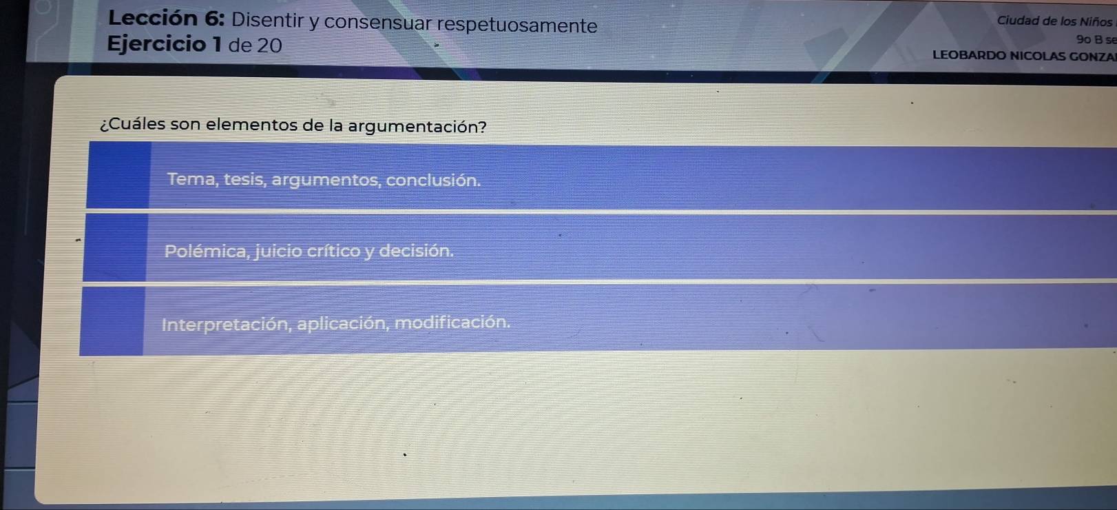 Lección 6: Disentir y consensuar respetuosamente
Ciudad de los Niños
9º B s
Ejercicio 1 de 20 LEOBARDO NICOLAS GONZA
¿Cuáles son elementos de la argumentación?
Tema, tesis, argumentos, conclusión.
Polémica, juicio crítico y decisión.
Interpretación, aplicación, modificación.