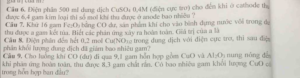 gia trị cua m ? 
Câu 6. Điện phân 500 ml dung dịch CuSO₄ 0,4M (điện cực trơ) cho đến khi ở cathode thị 
được 6,4 gam kim loại thì số mol khí thu được ở anode bao nhiêu ? 
Câu 7. Khử 16 gam Fe_2O_3 bằng CO dư, sản phẩm khí cho vào bình đựng nước vôi trong dự 
thu được a gam kết tủa. Biết các phản ứng xảy ra hoàn toàn. Giá trị của a là 
Câu 8. Điện phân đến hết 0,2 mol Cu(NO_3)2 trong dung dịch với điện cực trơ, thì sau điện 
phân khối lượng dung dịch đã giảm bao nhiêu gam? 
Câu 9. Cho luồng khí CO (dư) đi qua 9,1 gam hỗn hợp gồm CuO và Al_2O_3 nung nóng đến 
khi phản ứng hoàn toàn, thu được 8,3 gam chất rắn. Có bao nhiêu gam khổi lượng CuO có 
trong hỗn hợp ban đầu?