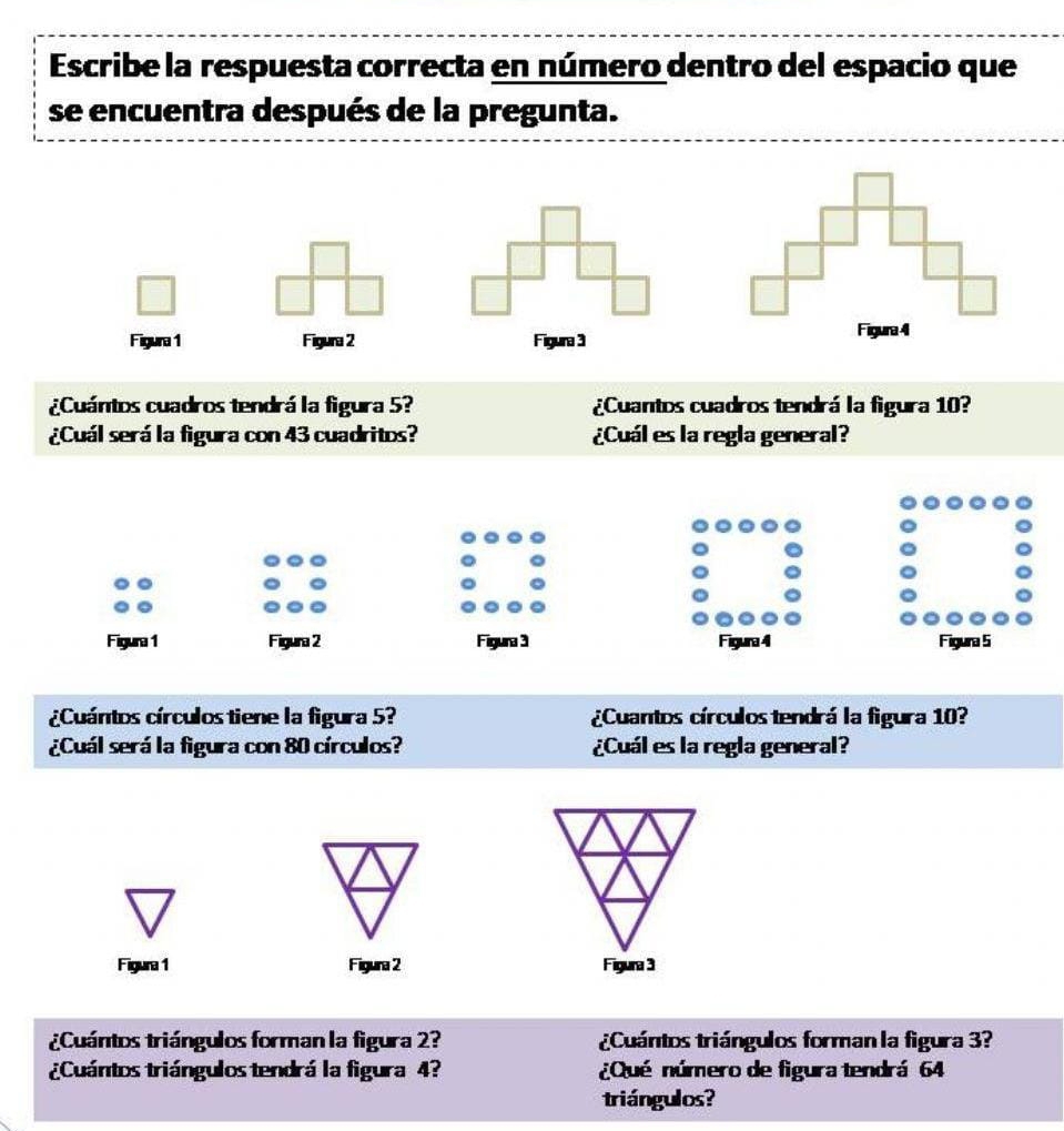 Escribe la respuesta correcta en número dentro del espacio que 
se encuentra después de la pregunta. 
Figura 1 Figura 2 Figura 3 
¿Cuántos cuadros tendrá la figura 5? ¿Cuantos cuadros tendrá la figura 10? 
¿Cuál será la figura con 43 cuadritos? ¿Cuál es la regla general? 
Figura 1 Figura 2 Figura 3 Figura 4 Figura 5 
¿Cuántos círculos tiene la figura 5? ¿Cuantos círculos tendrá la figura 10? 
¿Cuál será la figura con 80 círculos? ¿Cuál es la regla general? 
Figura 1 Figura 2 
¿Cuántos triángulos forman la figura 2? ¿Cuántos triángulos forman la figura 3? 
¿Cuántos triángulos tendrá la figura 4? ¿Qué número de figura tendrá 64
triángulos?