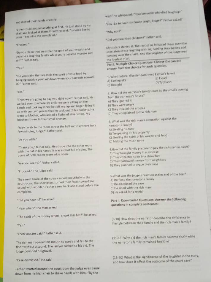 and moved their hands uneasily. way," he whispered, "I had an uncle who died laughing."
Father could not say anything at first. He just stood by his "You like to hear my family laugh, Judge?" Father asked?
chair and looked at them. Finally he said, "I should like to
cross- examine the complaint." "Why not?"
"Proceed." "Did you hear that children?" father said.
"Do you claim that we stole the spirit of your wealth and My sisters started it. The rest of us followed them soon the
became a laughing family while yours became morose and spectators were laughing with us, holding their bellies and
bending over the chairs. And the laughter of the judge was
sad?" Father said.
the loudest of all.
"Yes." Part I. Multiple Choice Questions: Choose the correct
answer from the choices for each question.
"Do you claim that we stole the spirit of your food by
hanging outside your windows when your servants cooked 1. What natural disaster destroyed Father's farm?
it? " Father said. A) Earthquake B) Flood
C) Drought D) Typhoon
"Yes."
2. How did the narrator's family react to the smells coming
"Then we are going to pay you right now," Father said. He from the rich man's house?
walked over to where we children were sitting on the A) They ignored it
bench and took my straw hat off my lap and began filling it B) They were angry
up with centavo pieces that he took out of his pockets. He C) They inhaled the aromas
went to Mother, who added a fistful of silver coins. My D) They complained to the rich man
brothers threw in their small change.
3. What was the rich man's accusation against the
"May I walk to the room across the hall and stay there for a narrator's family?
few minutes, Judge?" Father said. A) Stealing his food
B) Trespassing on his property
"As you wish." C) Stealing the spirit of his wealth and food
D) Making too much noise
"Thank you," father said. He strode into the other room
with the hat in his hands. It was almost full of coins. The 4.How did the family prepare to pay the rich man in court?
doors of both rooms were wide open. A) They brought money in a suitcase
B) They collected coins in a straw hat
"Are you read ?'' Father called. C) They borrowed money from neighbors
"Proceed." The judge said. D) They planned to argue their case
The sweet tinkle of the coins carried beautifully in the 5.What was the judge's reaction at the end of the trial?
courtroom. The spectators turned their faces toward the A) He fined the narrator's family
sound with wonder. Father came back and stood before the B) He dismissed the case
complaint. C) He sided with the rich man
D) He asked for a retrial
"Did you hear it?'' he asked. Part II. Open Ended Questions: Answer the following
"Hear wha ? the man asked. questions in complete sentences:
"The spirit of the money when I shook this ha ?'' he asked.
(6-10) How does the narrator describe the difference in
"Yes." lifestyle between their family and the rich man's family?
“Then you are paid,” Father said.
The rich man opened his mouth to speak and fell to the (11- L5 i Why did the rich man's family become sickly while
floor without a sound. The lawyer rushed to his aid. The the narrator's family remained healthy?
judge pounded his gravel.
(16-20)
"Case dismissed." He said. ) What is the significance of the laughter in the story,
and how does it affect the outcome of the court case?
Father strutted around the courtroom the judge even came
down from his high chair to shake hands with him. “By the