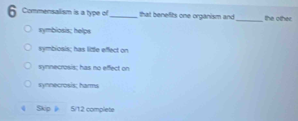 Commensalism is a type of_ that benefits one organism and_ the other.
symbiosis; helps
symbiosis; has little effect on
synnecrosis; has no effect on
synnecrosis; harms
Skip 5/12 complete