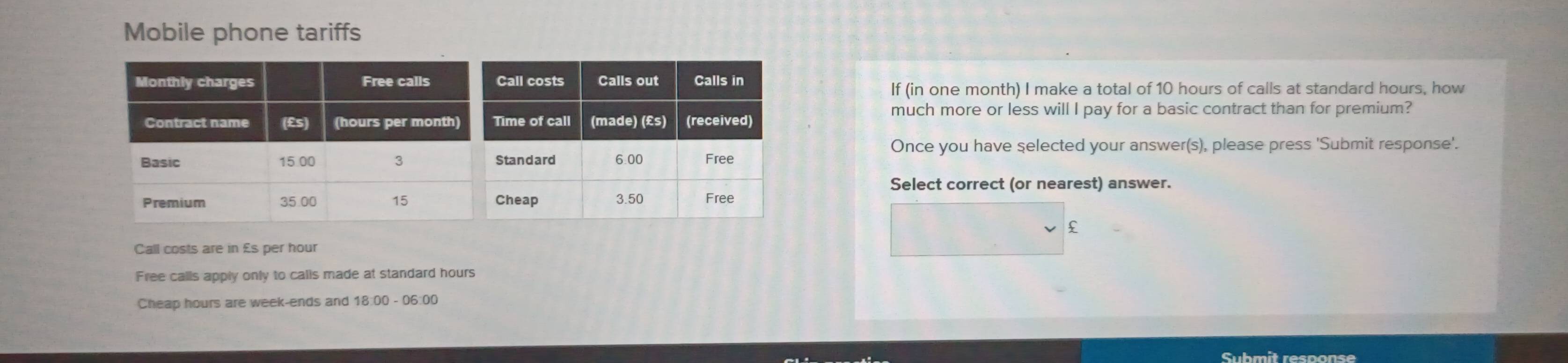 Mobile phone tariffs
If (in one month) I make a total of 10 hours of calls at standard hours, how
much more or less will I pay for a basic contract than for premium?
Once you have selected your answer(s), please press 'Submit response'.
Select correct (or nearest) answer.
£
Call costs are in £s per hour
Free calls apply only to calls made at standard hours
Cheap hours are week -ends and 18:00 - 06:00
Submit response