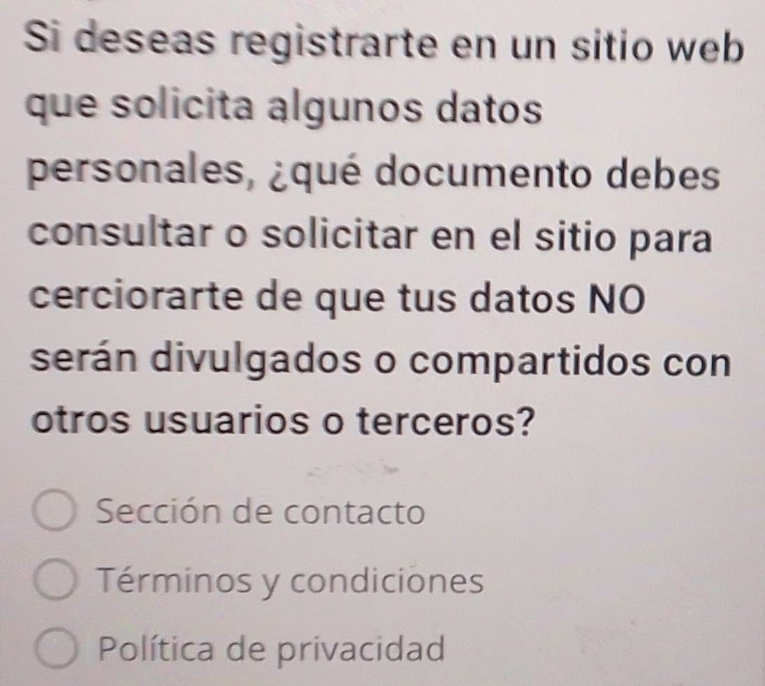 Si deseas registrarte en un sitio web 
que solicita algunos datos 
personales, ¿qué documento debes 
consultar o solicitar en el sitio para 
cerciorarte de que tus datos NO 
serán divulgados o compartidos con 
otros usuarios o terceros? 
Sección de contacto 
Términos y condiciones 
Política de privacidad