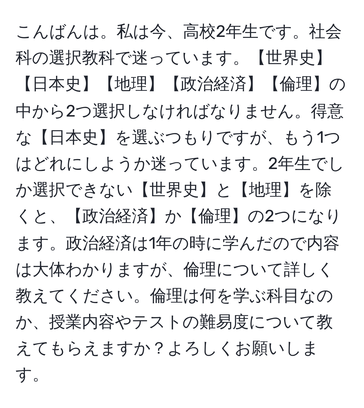 こんばんは。私は今、高校2年生です。社会科の選択教科で迷っています。【世界史】【日本史】【地理】【政治経済】【倫理】の中から2つ選択しなければなりません。得意な【日本史】を選ぶつもりですが、もう1つはどれにしようか迷っています。2年生でしか選択できない【世界史】と【地理】を除くと、【政治経済】か【倫理】の2つになります。政治経済は1年の時に学んだので内容は大体わかりますが、倫理について詳しく教えてください。倫理は何を学ぶ科目なのか、授業内容やテストの難易度について教えてもらえますか？よろしくお願いします。