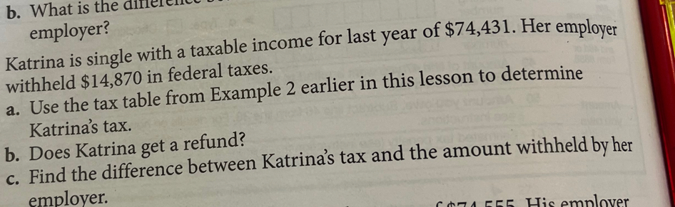 What is the difere 
employer? 
Katrina is single with a taxable income for last year of $74,431. Her employer 
withheld $14,870 in federal taxes. 
a. Use the tax table from Example 2 earlier in this lesson to determine 
Katrinas tax. 
b. Does Katrina get a refund? 
c. Find the difference between Katrina’s tax and the amount withheld by her 
employer.
55 His emplover