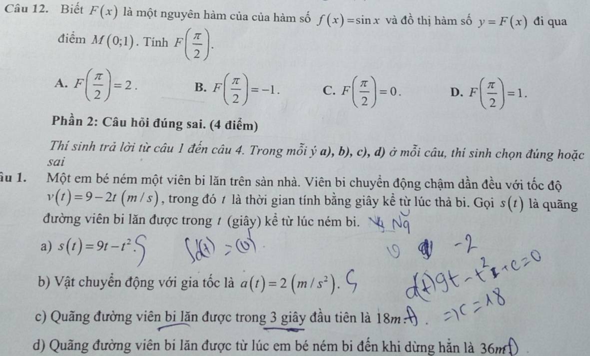 Biết F(x) là một nguyên hàm của của hàm số f(x)=sin x và đồ thị hàm số y=F(x) đi qua
điểm M(0;1). Tính F( π /2 ).
A. F( π /2 )=2.
B. F( π /2 )=-1. C. F( π /2 )=0. D. F( π /2 )=1. 
Phần 2: Câu hỏi đúng sai. (4 điểm)
Thí sinh trả lời từ câu 1 đến câu 4. Trong mỗi ý a), b), c), d) ở mỗi câu, thí sinh chọn đúng hoặc
sai
Ấu 1. Một em bé ném một viên bi lăn trên sản nhà. Viên bi chuyển động chậm dần đều với tốc độ
v(t)=9-2t(m/s) , trong đó t là thời gian tính bằng giây kể từ lúc thả bi. Gọi s(t) là quāng
đường viên bi lăn được trong 1 (giây) kể từ lúc ném bi.
a) s(t)=9t-t^2
b) Vật chuyển động với gia tốc là a(t)=2(m/s^2). 
c) Quãng đường viên bị lăn được trong 3 giây đầu tiên là 18m :
d) Quãng đường viên bi lăn được từ lúc em bé ném bi đến khi dừng hẵn là 36m