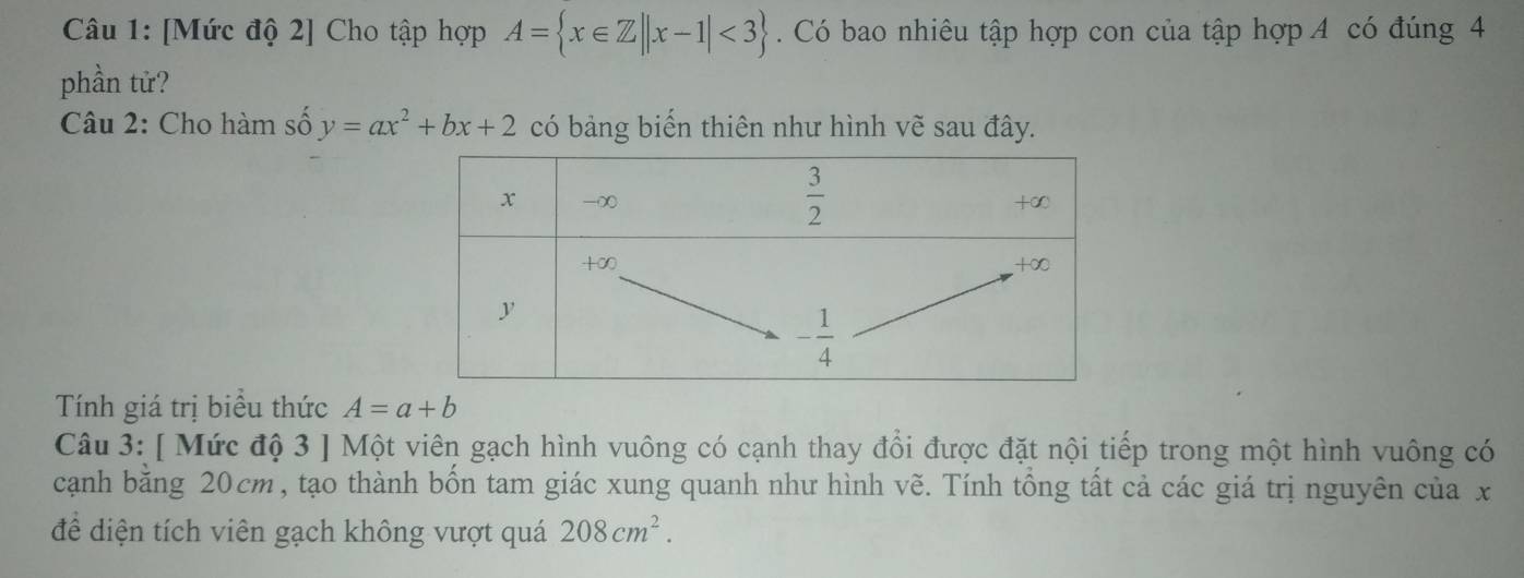 [Mức độ 2] Cho tập hợp A= x∈ Z||x-1|<3. Có bao nhiêu tập hợp con của tập hợp A có đúng 4
phần tử?
Câu 2: Cho hàm số y=ax^2+bx+2 có bảng biển thiên như hình vẽ sau đây.
Tính giá trị biểu thức A=a+b
Câu 3: [ Mức độ 3 ] Một viên gạch hình vuông có cạnh thay đổi được đặt nội tiếp trong một hình vuông có
cạnh bằng 20cm, tạo thành bốn tam giác xung quanh như hình vẽ. Tính tổng tất cả các giá trị nguyên của x
để diện tích viên gạch không vượt quá 208cm^2.