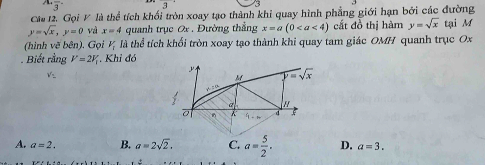 A frac 3·
3^(·)
3
Câi 12. Gọi V là thể tích khối tròn xoay tạo thành khi quay hình phẳng giới hạn bởi các đường
y=sqrt(x), y=0 và x=4 quanh trục 0x. Đường thắng x=a(0 cắt đồ thị hàm y=sqrt(x) tại M
(hình vẽ bên). Gọi V_1 là thể tích khối tròn xoay tạo thành khi quay tam giác OMH quanh trục Ox. Biết rằng V=2V_1 Khi đó
y
V=
M P=sqrt(x)
x°
 1/3 . a H^(K 4 x
B. a=2sqrt(2). C. a=frac 5)2.
D.
A. a=2. a=3.