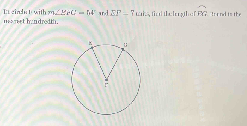 In circle F with m∠ EFG=54° and EF=7 units, find the length of widehat EG. Round to the 
nearest hundredth.