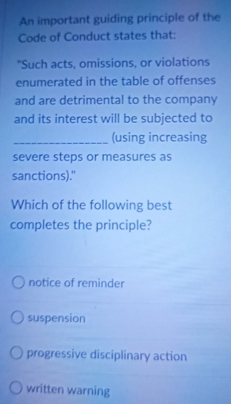 An important guiding principle of the
Code of Conduct states that:
"Such acts, omissions, or violations
enumerated in the table of offenses
and are detrimental to the company
and its interest will be subjected to
_(using increasing
severe steps or measures as
sanctions)."
Which of the following best
completes the principle?
notice of reminder
suspension
progressive disciplinary action
written warning