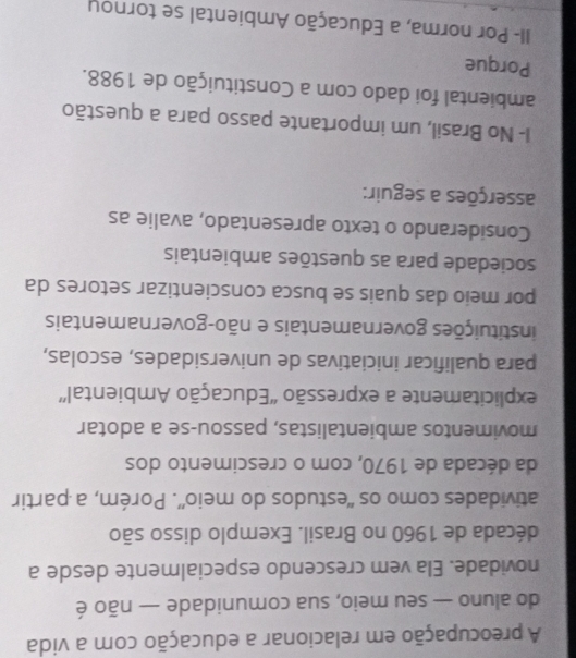 A preocupação em relacionar a educação com a vida 
do aluno — seu meio, sua comunidade — não é 
novidade. Ela vem crescendo especialmente desde a 
década de 1960 no Brasil. Exemplo disso são 
atividades como os “estudos do meio”. Porém, a partir 
da década de 1970, com o crescimento dos 
movimentos ambientalistas, passou-se a adotar 
explicitamente a expressão 'Educação Ambiental” 
para qualificar iniciativas de universidades, escolas, 
instituições governamentais e não-governamentais 
por meio das quais se busca conscientizar setores da 
sociedade para as questões ambientais 
Considerando o texto apresentado, avalie as 
asserções a seguir: 
I- No Brasil, um importante passo para a questão 
ambiental foi dado com a Constituição de 1988. 
Porque 
II- Por norma, a Educação Ambiental se tornou