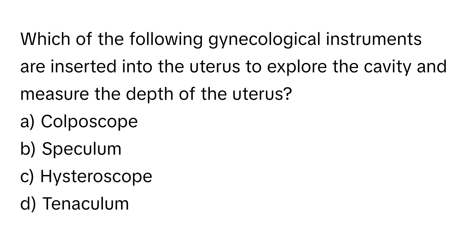 Which of the following gynecological instruments are inserted into the uterus to explore the cavity and measure the depth of the uterus? 

a) Colposcope 
b) Speculum 
c) Hysteroscope 
d) Tenaculum