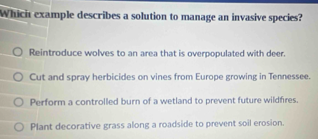 Which example describes a solution to manage an invasive species?
Reintroduce wolves to an area that is overpopulated with deer.
Cut and spray herbicides on vines from Europe growing in Tennessee.
Perform a controlled burn of a wetland to prevent future wildfres.
Plant decorative grass along a roadside to prevent soil erosion.