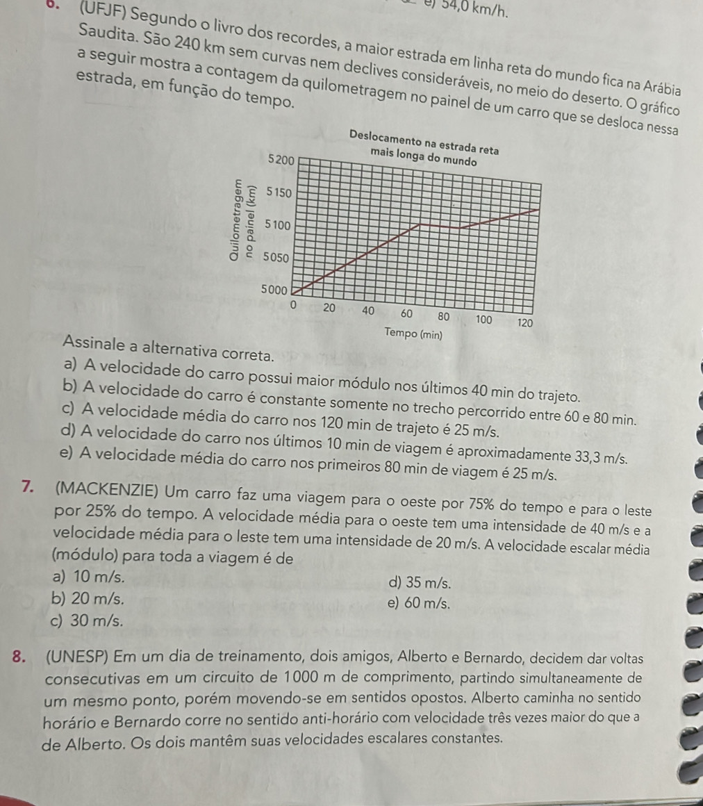 é) 54,0 km/h.
(UFJF) Segundo o livro dos recordes, a maior estrada em linha reta do mundo fica na Arábia
Saudita. São 240 km sem curvas nem declives consideráveis, no meio do deserto. O gráfico
estrada, em função do tempo.
a seguir mostra a contagem da quilometragem no painel de um carro que se desloca nessa
Assinale a alternativa correta.
a) A velocidade do carro possui maior módulo nos últimos 40 min do trajeto.
b) A velocidade do carro é constante somente no trecho percorrido entre 60 e 80 min.
c) A velocidade média do carro nos 120 min de trajeto é 25 m/s.
d) A velocidade do carro nos últimos 10 min de viagem é aproximadamente 33,3 m/s.
e) A velocidade média do carro nos primeiros 80 min de viagem é 25 m/s.
7. (MACKENZIE) Um carro faz uma viagem para o oeste por 75% do tempo e para o leste
por 25% do tempo. A velocidade média para o oeste tem uma intensidade de 40 m/s e a
velocidade média para o leste tem uma intensidade de 20 m/s. A velocidade escalar média
(módulo) para toda a viagem é de
a) 10 m/s. d) 35 m/s.
b) 20 m/s. e) 60 m/s.
c) 30 m/s.
8. (UNESP) Em um dia de treinamento, dois amigos, Alberto e Bernardo, decidem dar voltas
consecutivas em um circuito de 1000 m de comprimento, partindo simultaneamente de
um mesmo ponto, porém movendo-se em sentidos opostos. Alberto caminha no sentido
horário e Bernardo corre no sentido anti-horário com velocidade três vezes maior do que a
de Alberto. Os dois mantêm suas velocidades escalares constantes.