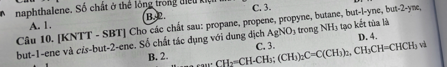 naphthalene. Số chất ở thể lỏng trong điễu khệ C. 3.
A. 1. B. 2.
Câu 10. [KNTT - SBT] Cho các chất sau: propane, propene, propyne, butane, bu t-l-yne, but -2 -yne,
AgNO_3 trong NH_3 tạo kết tùa là
but -1 -ene và cis-but -2 -ene. Số chất tác dụng với dung dịch C. 3. D. 4.
B. 2. CH_2=CH-CH_3; (CH_3)_2C=C(CH_3)_2, CH_3CH=CHCH_3 và
.