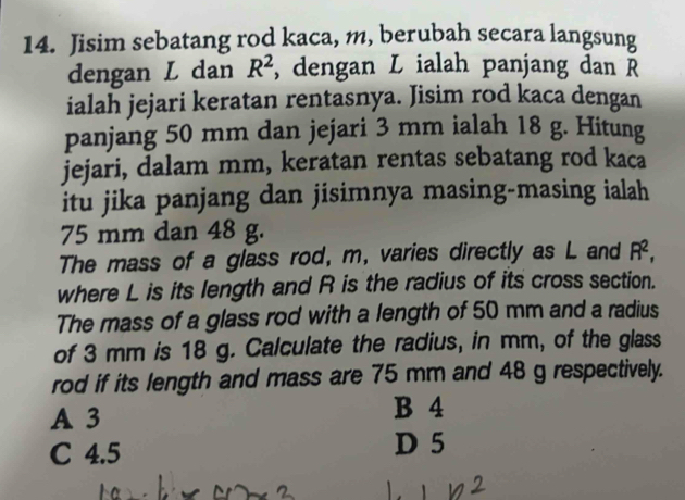 Jisim sebatang rod kaca, m, berubah secara langsung
dengan L dan R^2 , dengan L ialah panjang dan Ř
ialah jejari keratan rentasnya. Jisim rod kaca dengan
panjang 50 mm dan jejari 3 mm ialah 18 g. Hitung
jejari, dalam mm, keratan rentas sebatang rod kaca
itu jika panjang dan jisimnya masing-masing ialah
75 mm dan 48 g.
The mass of a glass rod, m, varies directly as L and R^2, 
where L is its length and R is the radius of its cross section.
The mass of a glass rod with a length of 50 mm and a radius
of 3 mm is 18 g. Calculate the radius, in mm, of the glass
rod if its length and mass are 75 mm and 48 g respectively.
A 3
B 4
C 4.5 D 5