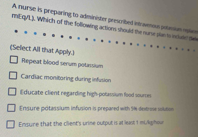 A nurse is preparing to administer prescribed intravenous potassium replace
mEq/L). Which of the following actions should the nurse plan to include? (Se
(Select All that Apply.)
Repeat blood serum potassium
Cardiac monitoring during infusion
Educate client regarding high-potassium food sources
Ensure potassium infusion is prepared with 5% dextrose solution
Ensure that the client's urine output is at least 1 mL/kg/hour