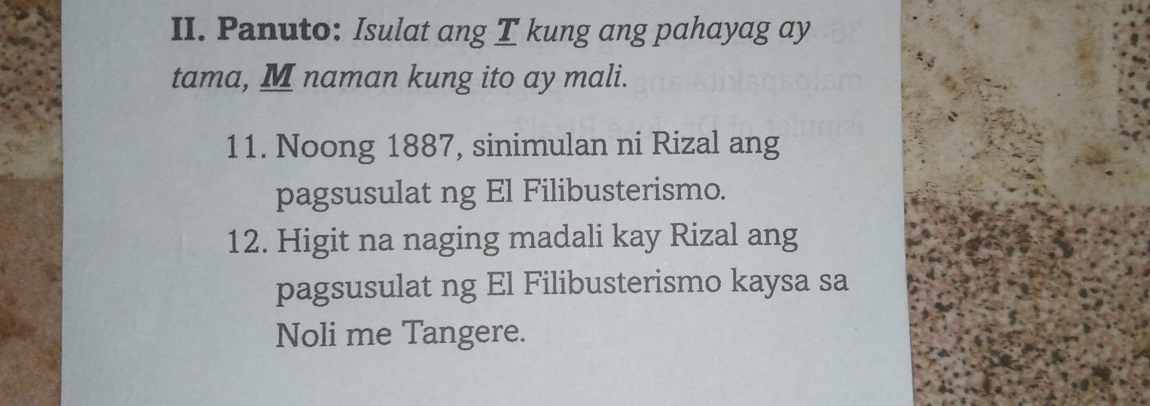 Panuto: Isulat ang T kung ang pahayag ay 
tama, M naman kung ito ay mali. 
11. Noong 1887, sinimulan ni Rizal ang 
pagsusulat ng El Filibusterismo. 
12. Higit na naging madali kay Rizal ang 
pagsusulat ng El Filibusterismo kaysa sa 
Noli me Tangere.