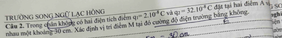 tRưỜNG SONG NGỮ LẠC HÔNg
q_1=2.10^(-8)C và q_2=32.10^(-8)C đặt tại hai điểm A và G SO 
Câu 2. Trong chân không có hai điện tích điểm nhau một khoảng 30 cm. Xác định vị trí điểm M tại đó cường độ điện trường bằng không. nghi 
iện 
ườn