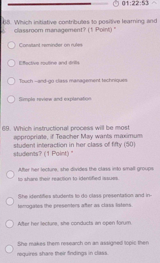 01:22:53 
68. Which initiative contributes to positive learning and
classroom management? (1 Point) *
Constant reminder on rules
Effective routine and drills
Touch —and-go class management techniques
Simple review and explanation
69. Which instructional process will be most
appropriate, if Teacher May wants maximum
student interaction in her class of fifty (50)
students? (1 Point) *
After her lecture, she divides the class into small groups
to share their reaction to identified issues.
She identifies students to do class presentation and in-
terrogates the presenters after as class listens.
After her lecture, she conducts an open forum.
She makes them research on an assigned topic then
requires share their findings in class.