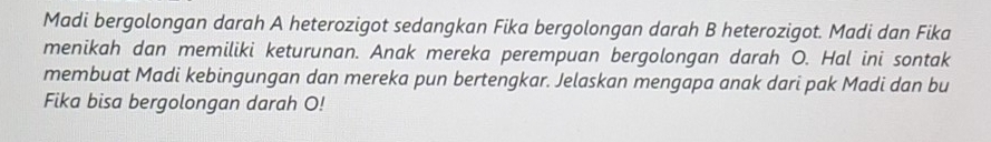 Madi bergolongan darah A heterozigot sedangkan Fika bergolongan darah B heterozigot. Madi dan Fika 
menikah dan memiliki keturunan. Anak mereka perempuan bergolongan darah O. Hal ini sontak 
membuat Madi kebingungan dan mereka pun bertengkar. Jelaskan mengapa anak dari pak Madi dan bu 
Fika bisa bergolongan darah O!